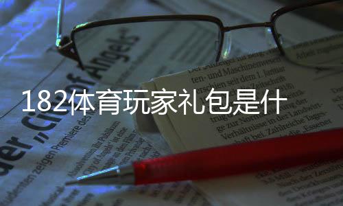 182体育玩家礼包是什么？领取步骤、奖励内容与新手使用攻略