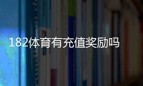 182体育有充值奖励吗？最新充值优惠、领取步骤与注意事项一文看懂