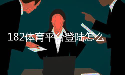 182体育平台登陆怎么操作？官方入口、注册步骤与安全登录全攻略