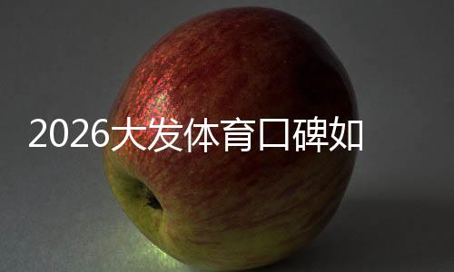 2026大发体育口碑如何？真实用户评价、靠谱性与提现安全全面解析