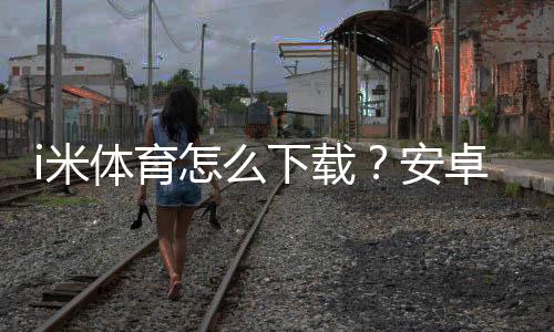 i米体育怎么下载？安卓iOS安装与激活全教程（含常见问题解决）