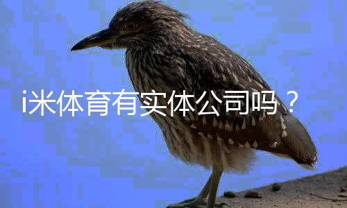 i米体育有实体公司吗？工商登记、注册地址与真假核查