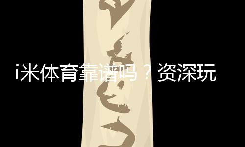 i米体育靠谱吗？资深玩家实测体验与平台安全性解析