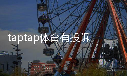 taptap体育有投诉吗？用户投诉汇总、处理流程与维权攻略